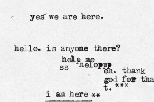 hello. is anyone there? help me ss helopp i am here __________ oh. thank god for that t. ** yes we are here 