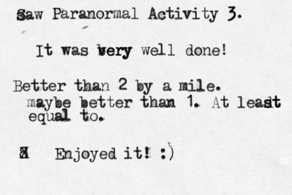 saw S Paranormal Activity 3 3. It was bery very well done! Better than 2 by a mile. maybe better than 1 . At leadt s st equal to. 8 X Enjoyed it! :