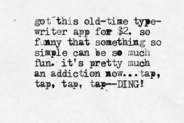 got this old-time type- writer app for $2. so funny that something so simple can be so much fun. it's pretty much an addiction now...tap, tap, tap, tap--DING!