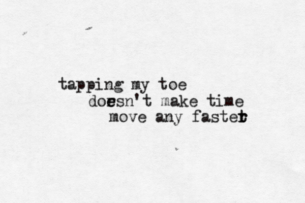 tapping my toe dor e e esn't make time move any fastet r r 