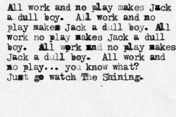 All work and no play makes Jz a ack a dull boy. All work and n no play makes Jack a dull boy. All work no play makes Jack a dull boy. a All wp o ork n and no play makes Jack a dull boy. All work and no play... you know what? Just go watch The Shining.