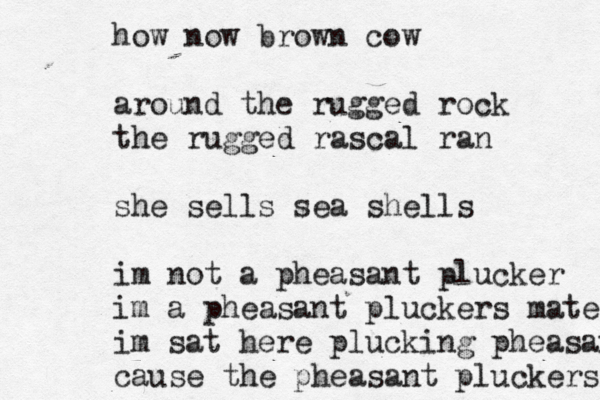 how now brown cow around the rugged rock the rugged rascal ran she sells sea shells i m not a pheasant plucker im a pheasant pluckers mate im sat here plucking pheasants cause the pheasant pluckers