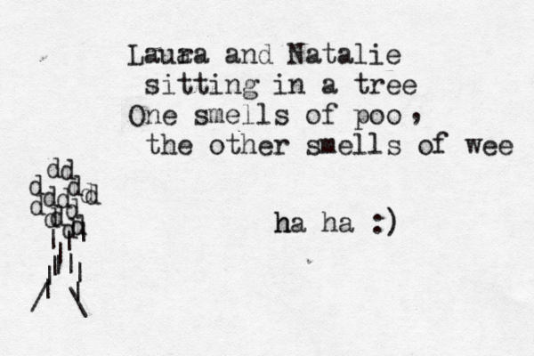 Laua ra and Natalie sitting in a tree One smells of poo the other smells of wee h ha ha :) , | | | | | | d d d d d d d d d d d | | | | | \ / d d 