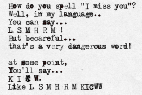 How do you spell "I miss you"? Well, in my language.. You can say... L S M H R M ! But becareful... thar t's a very dangerous word! at some point, You'll say... K I X C C X W. Lu i i ike L S M H R M KIc CWW W