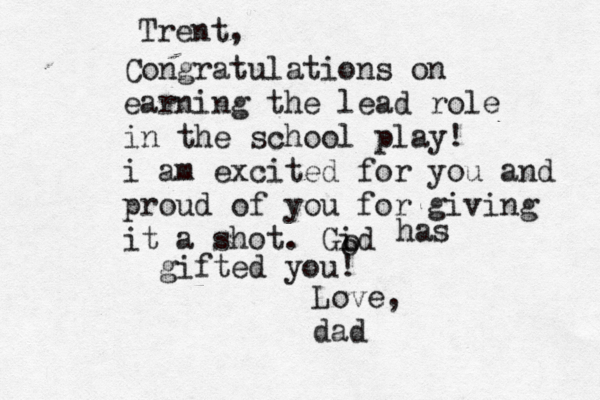 Trent, Congratulations on earning the lead role in the school play! i am excited for you and proud of you for giving it a shot. Gid o o has gifted you! Love, dad