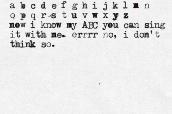 a b c d e f g h i j k l m n o p q r s t u v w x y z now i know my ABC you can sing it with ne m . errrr no, i don't think so