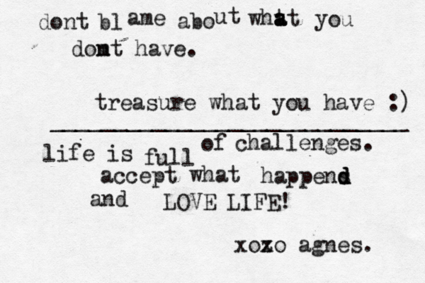 dont bl ame abo ut wht a a at y o u domt n have. treasure what you have :) ^ ____________________________ life is full of challenges. accept what happens d d d and LOVE LIFE! xozo x agnes.