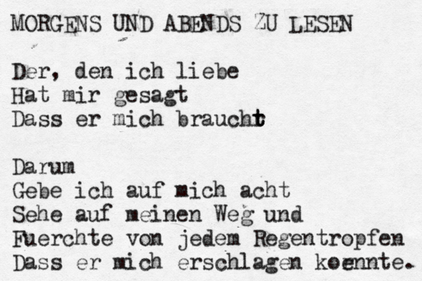 MORGENS UND ABENDS ZU LESEN Der, den ich liebe Hat mir gesagt Dass er mich brauchr t t t Darum Gebe ich auf mich acht Sehe auf meinen Weg und Fuerchte von jedem Regentropfen Dass er mich erschlagen kor ennte.