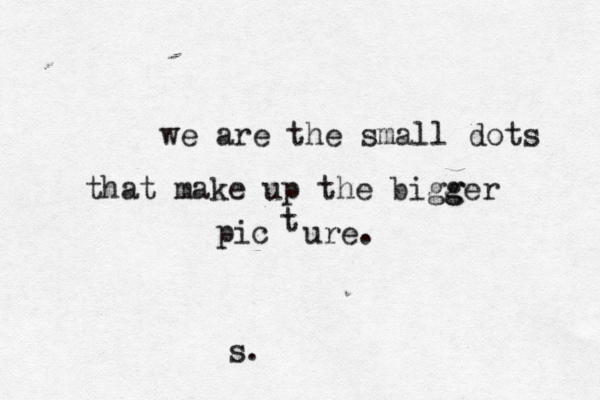 we are the small dots that make up the bigg ger pic t ure. s