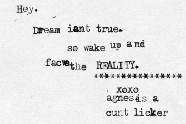 Dream ia s a nt true. so wake up a nd facw e e he t REALITY. xoxo agnes. Hey. *************** is a cunt licker