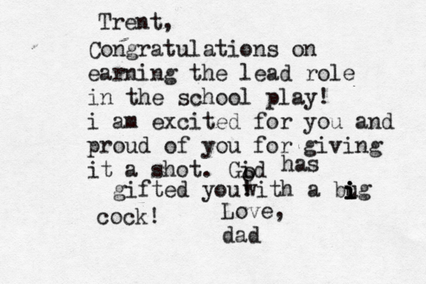 Trent, Congratulations on earning the lead role in the school play! i am excited for you and proud of you for giving it a shot. Gid o o has gifted you! Love, da with a bug i i i i cock