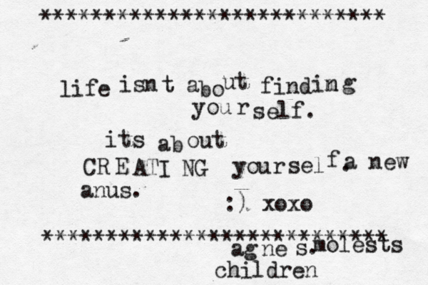 life isn t a bo ut find im n g you r self. its ab out CR E ATI NG your sel f . :) xoxo *************************** *************************** ag ne a new anus. molests childre