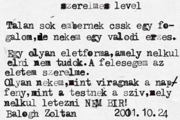 szerelmes level Talan sok embernek cssk egy fo- galom,n d d d de nekem egy valodi erzes. Egy olyan eletforma,amely nelkul elni ne m tudok.A felesegem az eletem szerelme. Olyan nekem,mint viragnak a nap/ - feny,mint a testnek a sziv,mely nelkul letezni NEM BIR! Balogh Zoltan 200 11.10.24