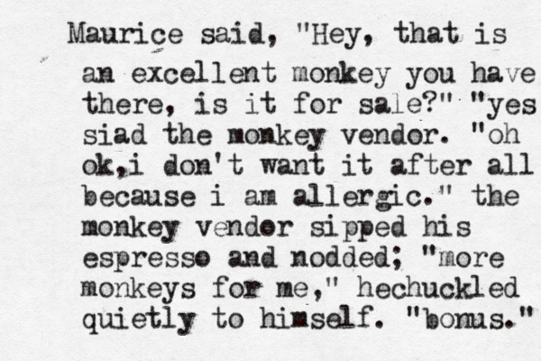 Maurice said, " Hey, that is an excellent monkey you have there, is it for sale?" "yes siad the monkey vendor. "oh ok,i don't want it after all because i am allergic." the monkey vendor sipped his espresso and nodded ; "more monkeys for me," hechuckled quietly to himself. "bonus."