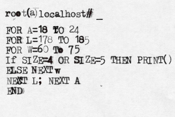 root( a )localhost# FOR A=18 Y T tO 24 FOR L=178 TO 185 FOR W=60 To 75 If SIZE=4 OR SIZE=5 THEN PRINT() ELSE NEXT w NEC XT L ; NEXT A END