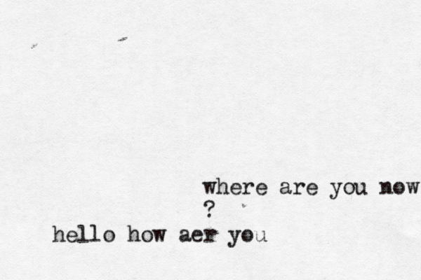 where are you now ? hello how aer you