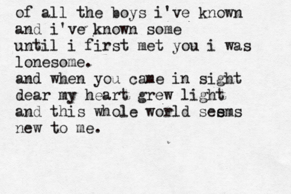 of all the boys i've known and i've known some until i first met you i was lonesome. and when you came in sight dear my heart grew light and this whole world see s ms new to me