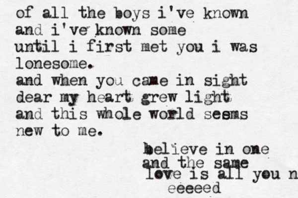 of all the boys i've known and i've known some until i first met you i was lonesome. and when you came in sight dear my heart grew light and this whole world see s ms new to h believe in one and the same love is all you n eeeee