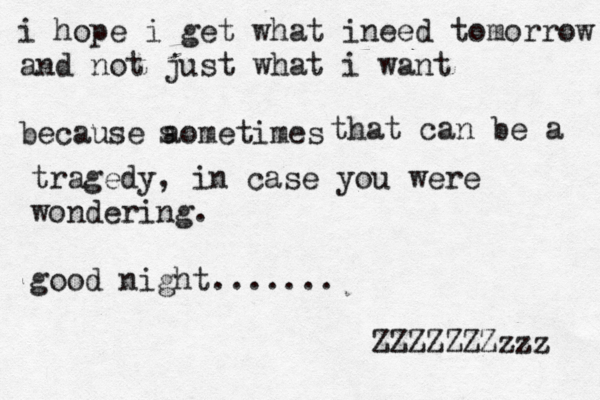 i hope i get what ineed tomorrow and not just what i want because aometimes s that can be a tragedy, in case you were wondering . good night ....... ZZZZZZZzzz