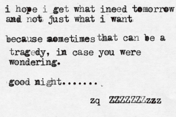 i hope i get what ineed tomorrow and not just what i want because aometimes s that can be a tragedy, in case you were wondering . good night ....... ZZZZZZZzzz z