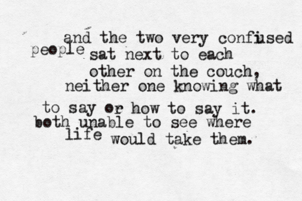 and the two very confi used people sat next to each other on the couch, neither one knowing what to say oe r how to say it. both unable to see where life would take them.