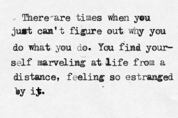 There are times when you just can't figure out why you do what you do . You find your- self marveling at life from a distance, feeling so estranged by iy t t t t t .