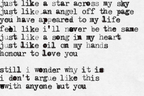 just like a star across my ss ky just like an angel off the page you have appeared to my life fell e e like i'll na e e ever be the same just like a song in my heart just like oil on my hands honour to love you still i wonder why it is i don't argue like this e w w with anyone but you