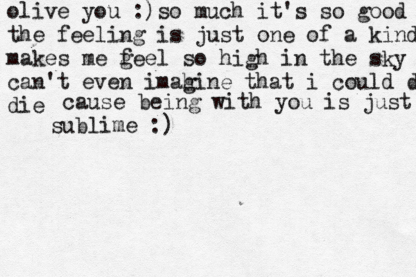 olive you :) so much it's so good the feeling is just one of a kind makes me g feel so high in the sky can't even imah gine that i could die die cause being with you is just sublime :)