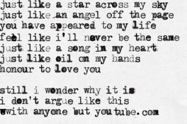 just like a star across my ss ky just like an angel off the page you have appeared to my life fell e e like i'll na e e ever be the same just like a song in my heart just like oil on my hands honour to love you still i wonder why it is i don't argue like this e w w with anyone but yo tube.com