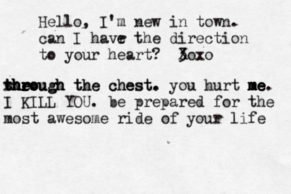 Hello, I'm new in town . can I havr e the direction to your heart?  <3 < Xox theough the chest. e r r r r r r r r r t t through h h h h hrough the chest. you hurt me me me me. I KILL YOU. be prepared for the most awesome ride of your life