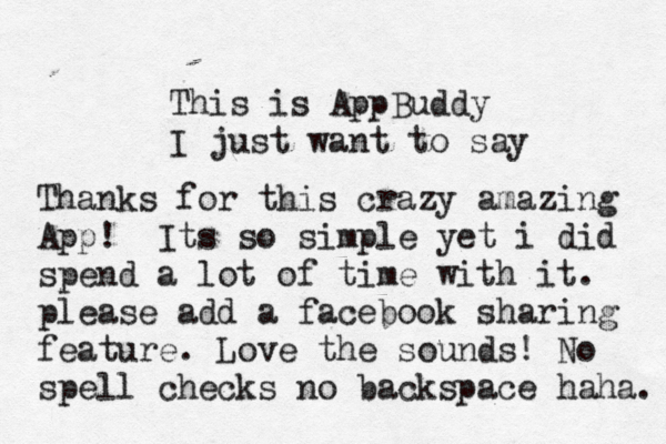 This is AppBuddy I just want to say Thanks for this crazy amazing App! Its so simple yet i did spend a lot of time with it. please add a facebook sharing feature. Love the sounds! No spell checks no backspace haha.
