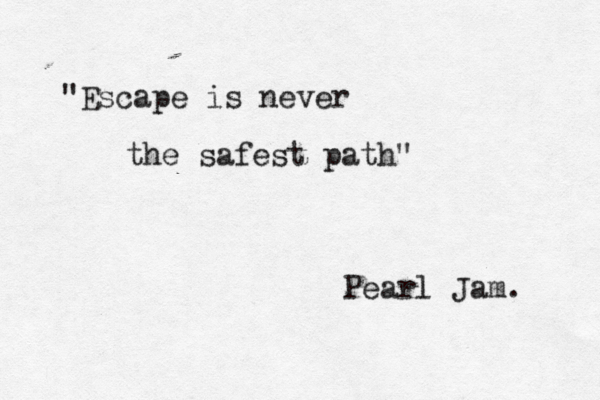 Escape is never the safest path" " Pearl Jam.