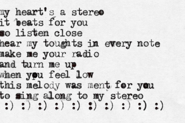 my heart's a stereo it beats for you so listen close hear my toughts in every note make me your radio and turn me up when yp ou feel low this melody was ment for yu ou to sing along to my stereo :) :) :) :) :) :) :) :) :) :)