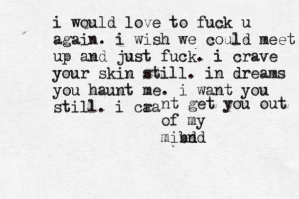 i would love to fuck u again. i wish we could meet up and just fuck. i crave your skin still. in dreams you haunt me. i want you still. i cra a nt get you out of my mibd nnd