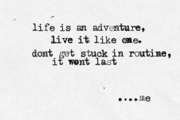 life is an adventure, live it like one. dont get stuck in routine, it wont last ....me