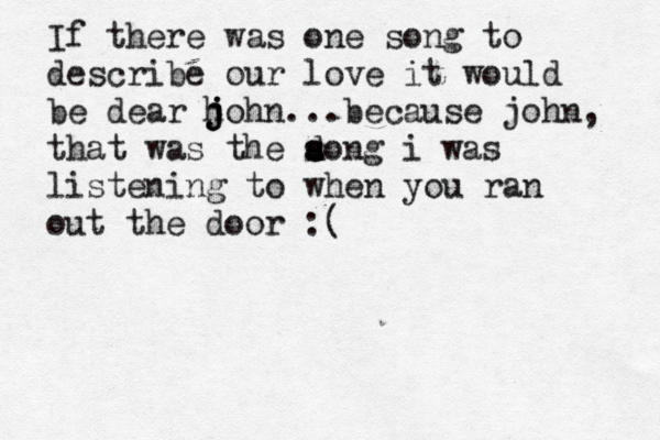 If there was one song to describe our love it would be dear h j j j ohn...because john, that was the a s d song i was listening to when you ran out the door :
