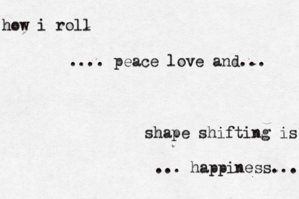 shape shifting is how i roll how i roll .... peace love and... ... happiness...