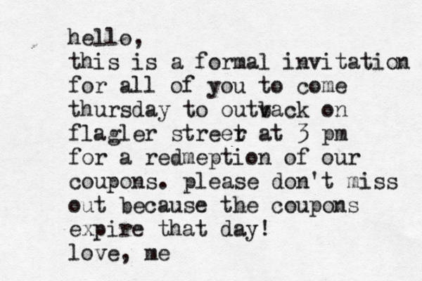 hello, this is a formal invitation for all of you to come thurs day to outv back on flagler streer t at 3 pm for a redmeption of our coupons. please don't miss out because the coupons expire that day! love, m