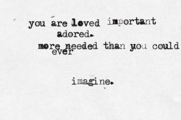 you are loved adored. more needed than u you could ever imagine. important