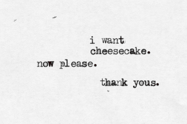 i want cheesecake. now please. thank yous.