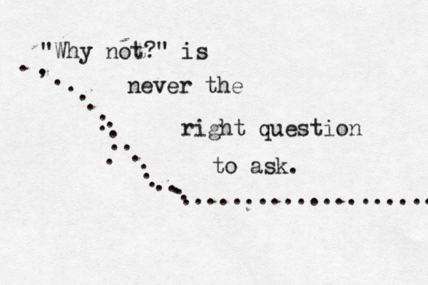 "Why not?" is never the right question to ask. . , . . . . . . . . . .. . . . . . . . . . . . ....................
