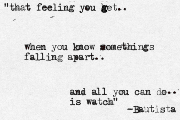 "that feeling you he g g g t.. when you know somethings falling apart.. and all you can do .. is watch" -Bautista