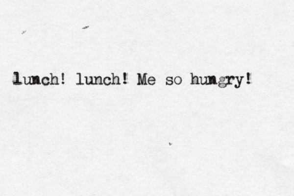 lunch! lunch! Me so hungry!