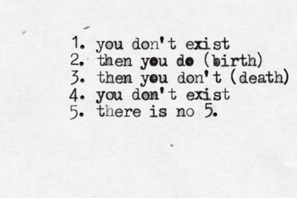 1. you don't exist 2. then you do (birth) 3. then you don't (death) 4. you don't exist 5. there is no 5