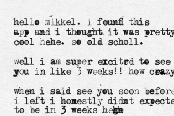 hello mikkel . i founf d this app and i thought it was pretty cool hehe . so old scholl. well i am super excitrd e to see you you in like 3 weeks!! how cea r razy when i said see you soon before i left i homestly didnt expected to be in 3 weeks hege h hh