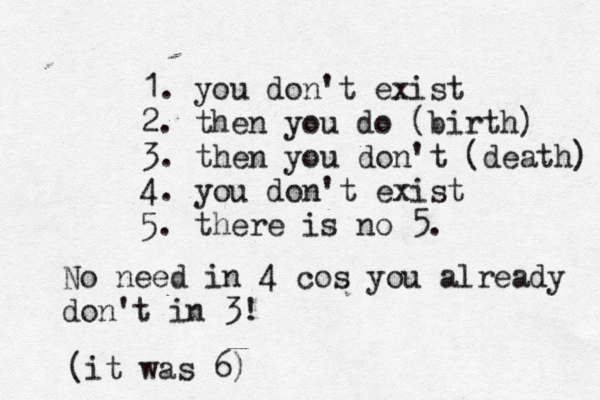 1. you don't exist 2. then you do (birth) 3. then you don't (death) 4. you don't exist 5. there is no No need in 4 cos you already don't in 3! ( it was 6)