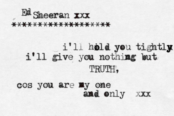 i'll hild o o o you tightlu y y y y y i'll give you nothimg n but TRUTH, cos you are my one and only xxx Ed Sheeran xxx *******************