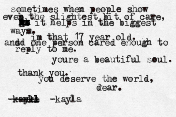 sometimes when people show eveb n the slightest bit of care, he xx it helps in the biggest ways. xx x xx xx x x x q w e r t yb im that 17 year old. ans d d one person cared enough to reply to me. youre a beautiful soul. thank you. you deserve the world, dear. -kau yla ll l l kl ll ---- ----- -kayl