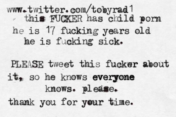 www.twitter.com/tobyrad d1 this FUCKER has child porn he is 17 fucking years old he is fucking sick. PLEASE tweet this fuckwr er about it, so he knows everyone everyone knows. please. thank you for your time.