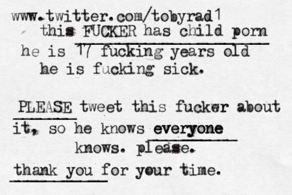 www.twitter.com/tobyrad d1 this FUCKER has child porn he is 17 fucking years old he is fucking sick. PLEASE tweet this fuckwr er about it, so he knows everyone everyone knows. please. thank you for your time ______________________ __________ _______ ___________